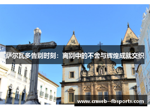 萨尔瓦多告别时刻:离别中的不舍与辉煌成就交织 萨尔瓦多告别时刻:离别中的不舍与辉煌成就交织